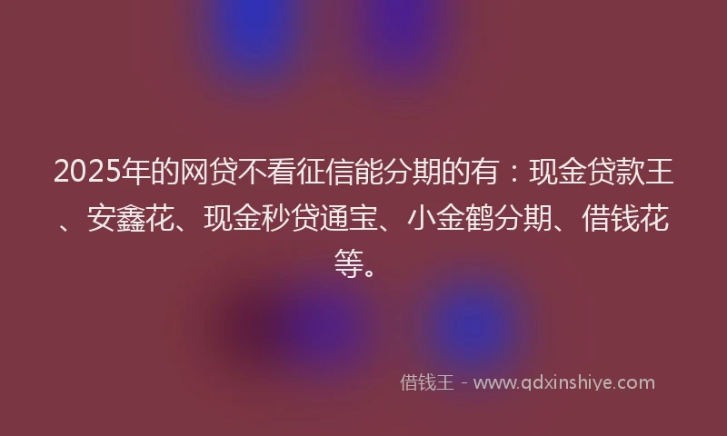 2025年的网贷不看征信能分期的有：现金贷款王、安鑫花、现金秒贷通宝、小金鹤分期、借钱花等。