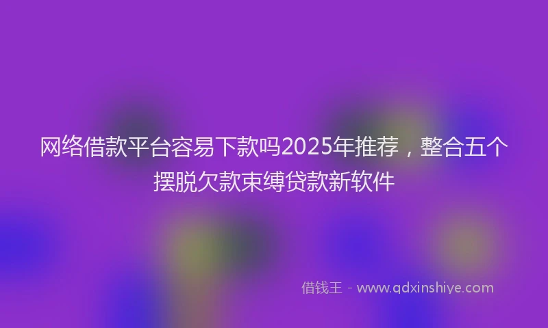 网络借款平台容易下款吗2025年推荐，整合五个摆脱欠款束缚贷款新软件