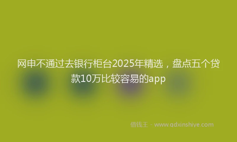 网申不通过去银行柜台2025年精选，盘点五个贷款10万比较容易的app