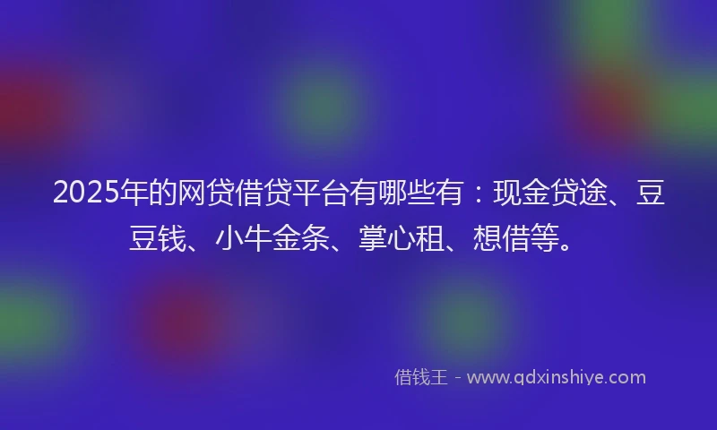 2025年的网贷借贷平台有哪些有：现金贷途、豆豆钱、小牛金条、掌心租、想借等。