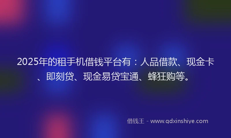 2025年的租手机借钱平台有：人品借款、现金卡、即刻贷、现金易贷宝通、蜂狂购等。