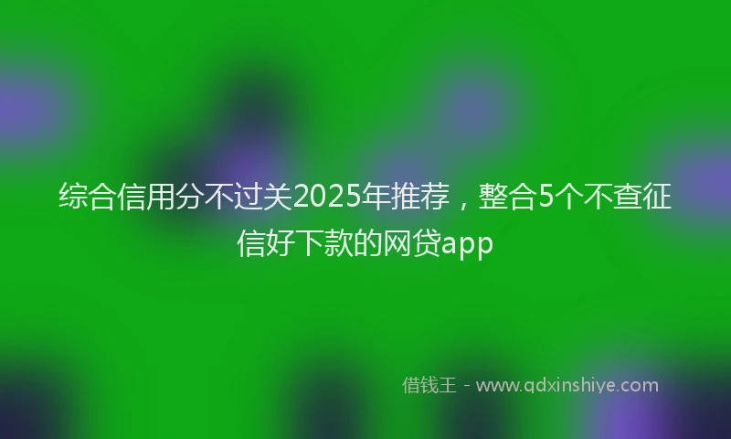 综合信用分不过关2025年推荐，整合5个不查征信好下款的网贷app