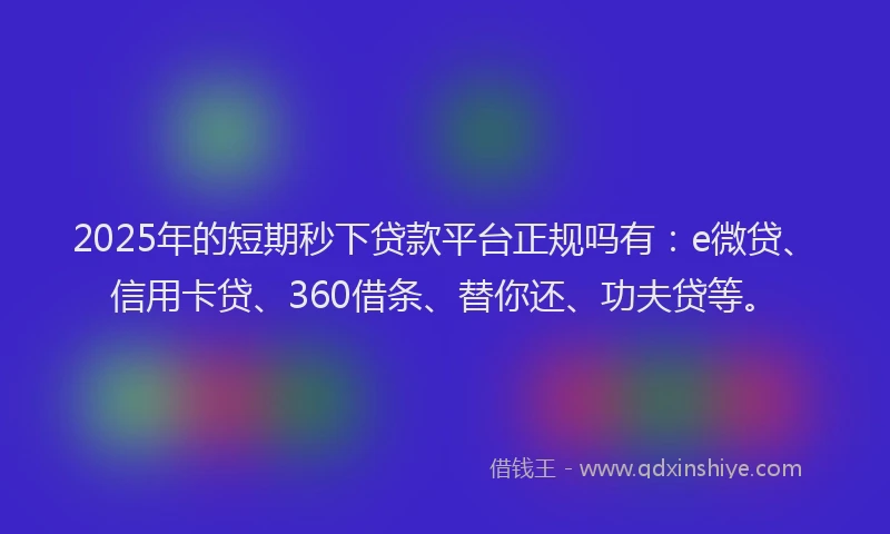 2025年的短期秒下贷款平台正规吗有：e微贷、信用卡贷、360借条、替你还、功夫贷等。