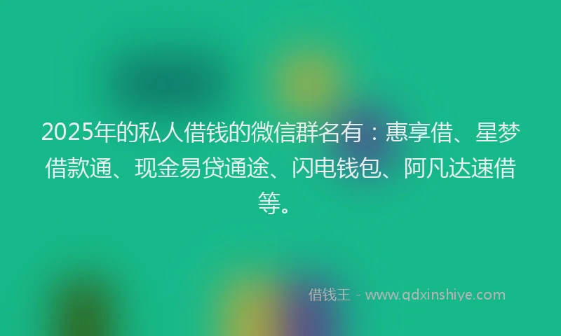 2025年的私人借钱的微信群名有：惠享借、星梦借款通、现金易贷通途、闪电钱包、阿凡达速借等。