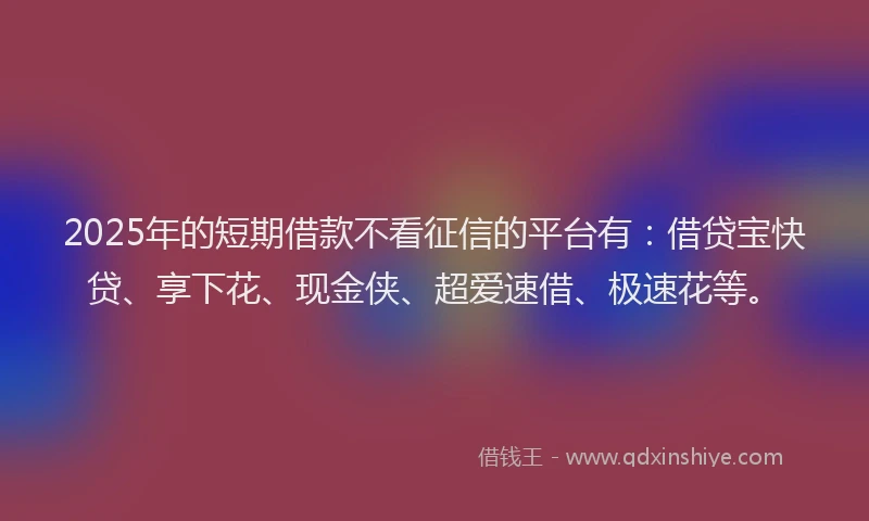 2025年的短期借款不看征信的平台有：借贷宝快贷、享下花、现金侠、超爱速借、极速花等。
