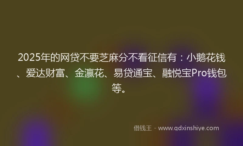 2025年的网贷不要芝麻分不看征信有：小鹅花钱、爱达财富、金瀛花、易贷通宝、融悦宝Pro钱包等。