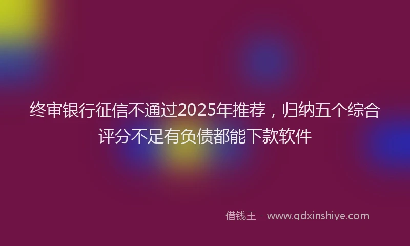 终审银行征信不通过2025年推荐，归纳五个综合评分不足有负债都能下款软件