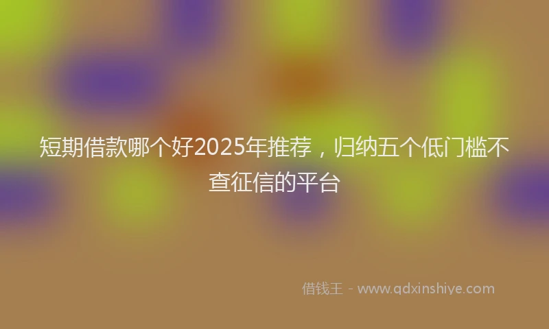 短期借款哪个好2025年推荐，归纳五个低门槛不查征信的平台