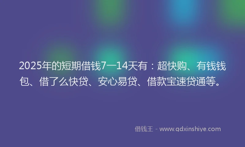 2025年的短期借钱7一14天有：超快购、有钱钱包、借了么快贷、安心易贷、借款宝速贷通等。