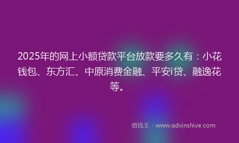 2025年的网上小额贷款平台放款要多久有：小花钱包、东方汇、中原消费金融、平安i贷、融逸花等。