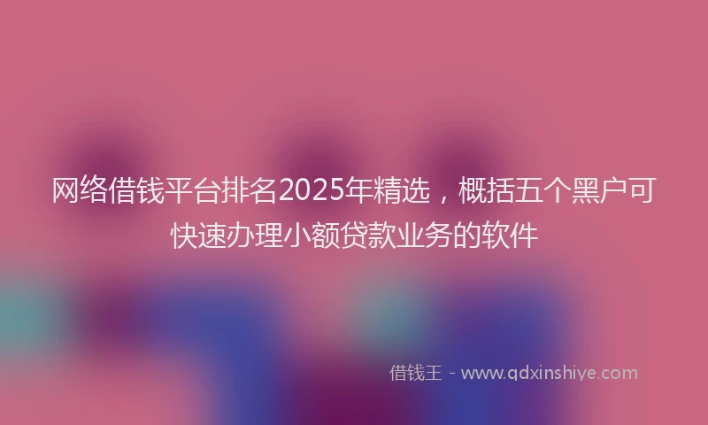 网络借钱平台排名2025年精选，概括五个黑户可快速办理小额贷款业务的软件