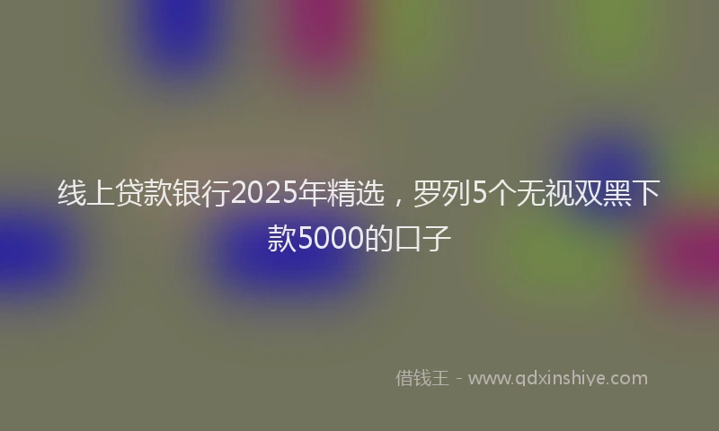 线上贷款银行2025年精选，罗列5个无视双黑下款5000的口子