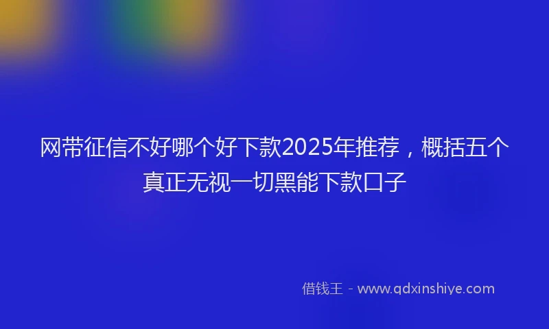 网带征信不好哪个好下款2025年推荐，概括五个真正无视一切黑能下款口子