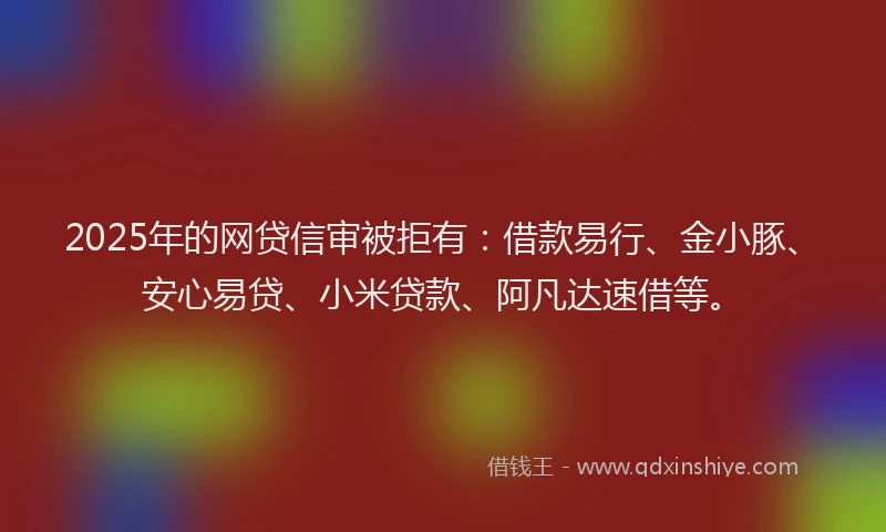 2025年的网贷信审被拒有：借款易行、金小豚、安心易贷、小米贷款、阿凡达速借等。