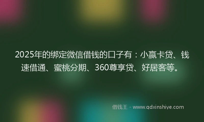 2025年的绑定微信借钱的口子有：小赢卡贷、钱速借通、蜜桃分期、360尊享贷、好居客等。