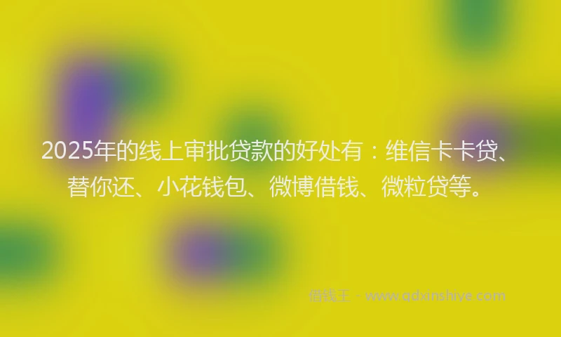 2025年的线上审批贷款的好处有：维信卡卡贷、替你还、小花钱包、微博借钱、微粒贷等。