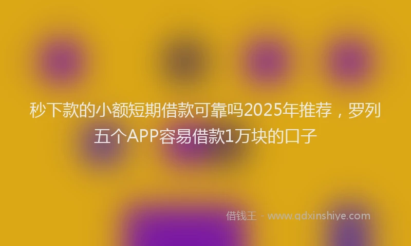 秒下款的小额短期借款可靠吗2025年推荐，罗列五个APP容易借款1万块的口子