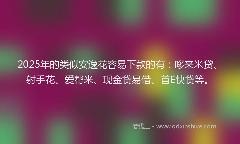 2025年的类似安逸花容易下款的有：哆来米贷、射手花、爱帮米、现金贷易借、首E快贷等。