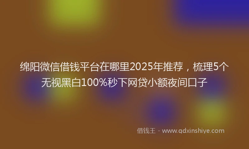 绵阳微信借钱平台在哪里2025年推荐，梳理5个无视黑白100%秒下网贷小额夜间口子