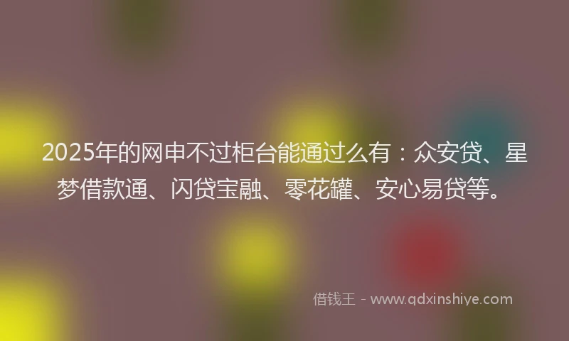 2025年的网申不过柜台能通过么有：众安贷、星梦借款通、闪贷宝融、零花罐、安心易贷等。