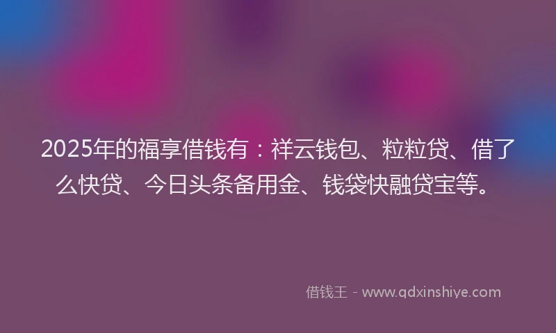 2025年的福享借钱有：祥云钱包、粒粒贷、借了么快贷、今日头条备用金、钱袋快融贷宝等。