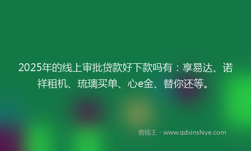 2025年的线上审批贷款好下款吗有：享易达、诺祥租机、琉璃买单、心e金、替你还等。