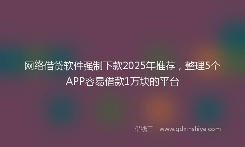 网络借贷软件强制下款2025年推荐，整理5个APP容易借款1万块的平台