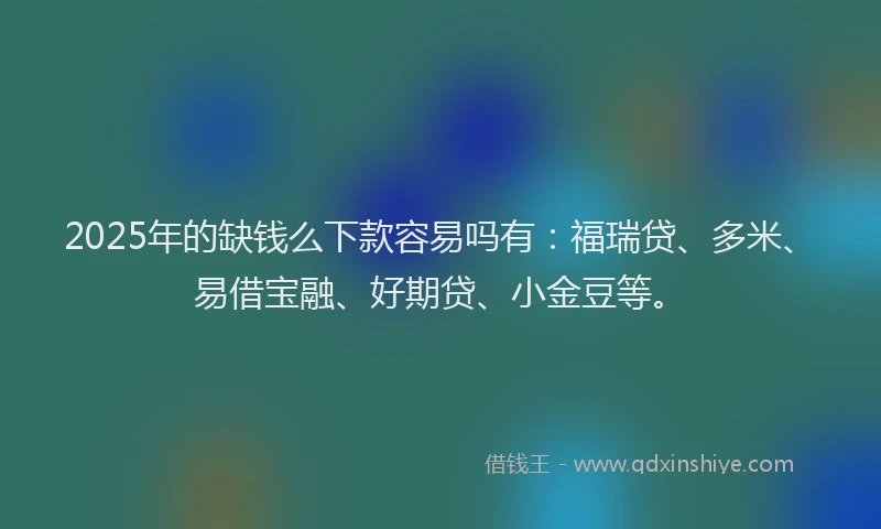 2025年的缺钱么下款容易吗有：福瑞贷、多米、易借宝融、好期贷、小金豆等。