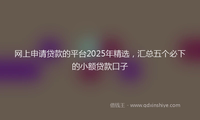 网上申请贷款的平台2025年精选，汇总五个必下的小额贷款口子