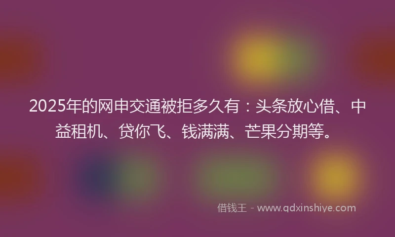 2025年的网申交通被拒多久有：头条放心借、中益租机、贷你飞、钱满满、芒果分期等。