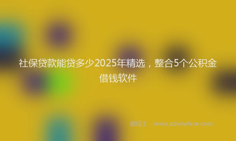 社保贷款能贷多少2025年精选，整合5个公积金借钱软件