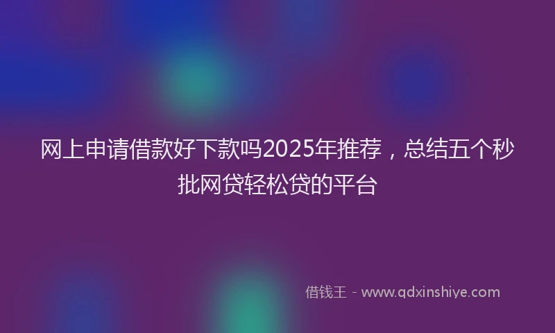 网上申请借款好下款吗2025年推荐，总结五个秒批网贷轻松贷的平台