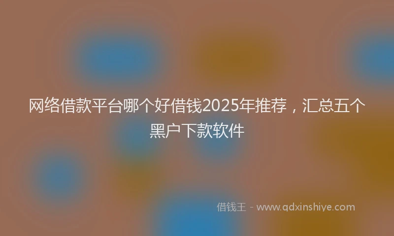 网络借款平台哪个好借钱2025年推荐，汇总五个黑户下款软件