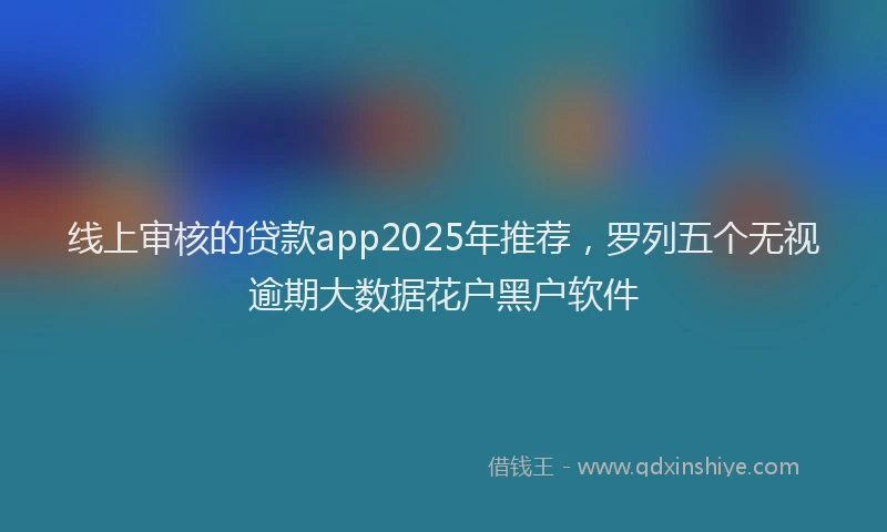 线上审核的贷款app2025年推荐，罗列五个无视逾期大数据花户黑户软件