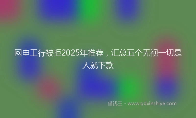 网申工行被拒2025年推荐，汇总五个无视一切是人就下款