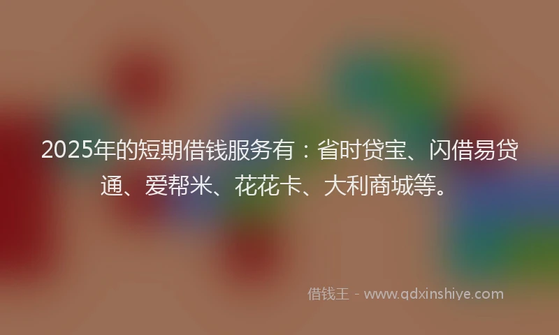 2025年的短期借钱服务有：省时贷宝、闪借易贷通、爱帮米、花花卡、大利商城等。