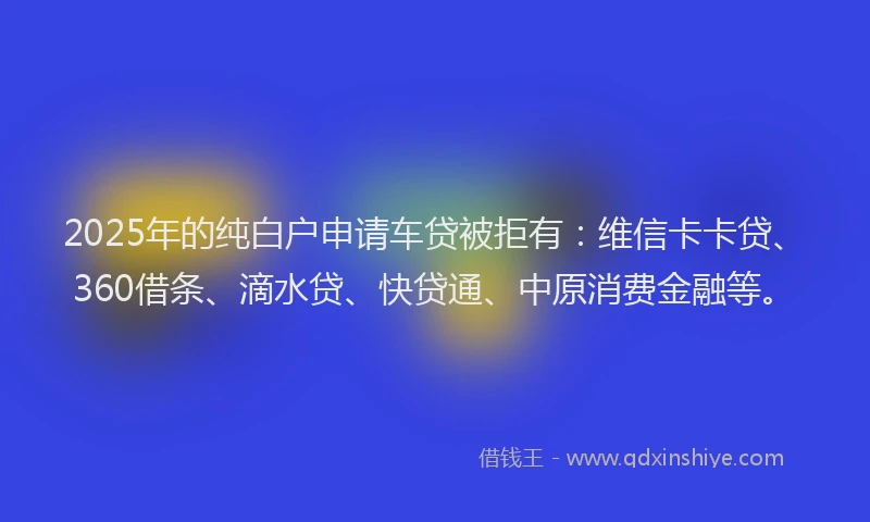2025年的纯白户申请车贷被拒有：维信卡卡贷、360借条、滴水贷、快贷通、中原消费金融等。