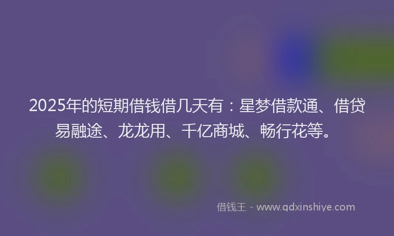 2025年的短期借钱借几天有：星梦借款通、借贷易融途、龙龙用、千亿商城、畅行花等。