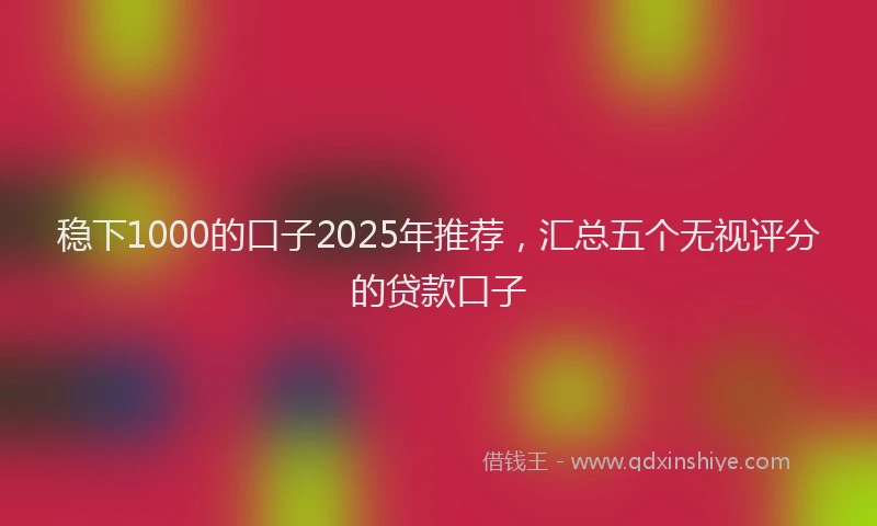 稳下1000的口子2025年推荐，汇总五个无视评分的贷款口子