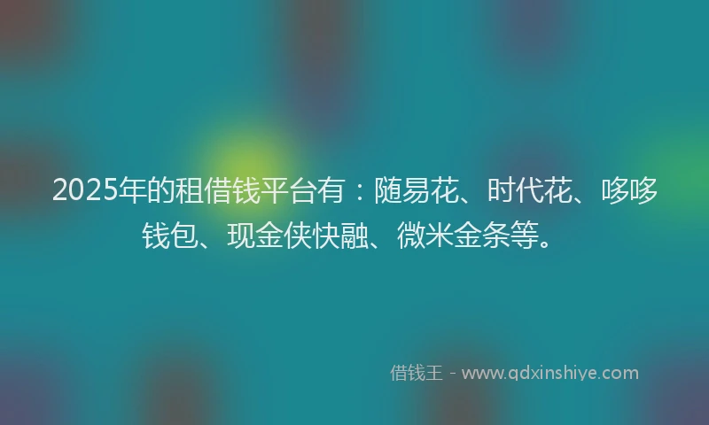 2025年的租借钱平台有：随易花、时代花、哆哆钱包、现金侠快融、微米金条等。