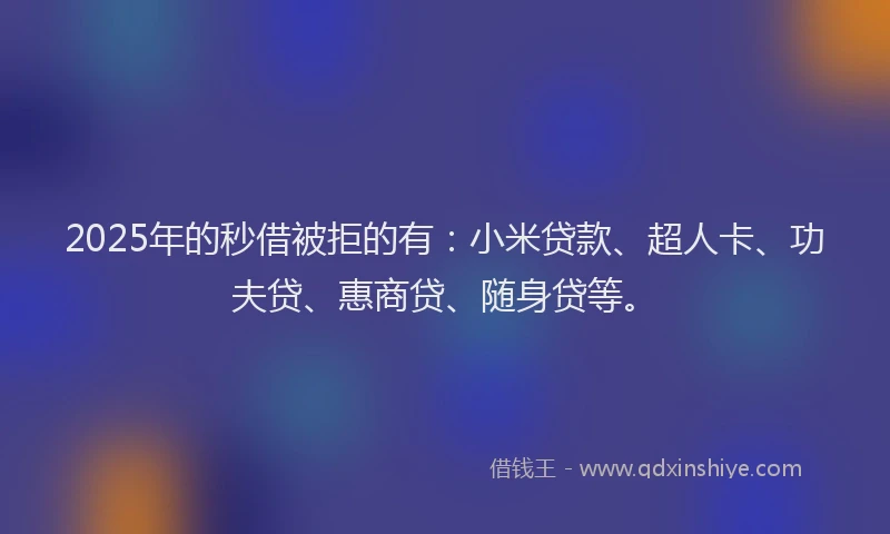 2025年的秒借被拒的有：小米贷款、超人卡、功夫贷、惠商贷、随身贷等。