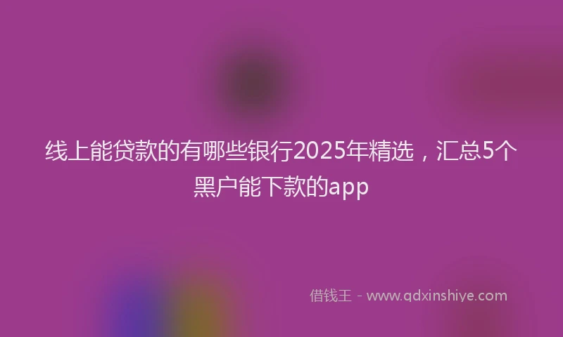 线上能贷款的有哪些银行2025年精选，汇总5个黑户能下款的app