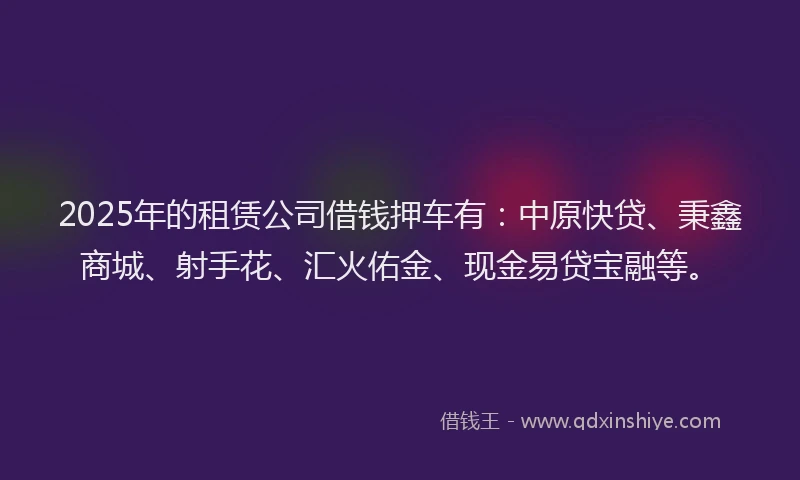 2025年的租赁公司借钱押车有：中原快贷、秉鑫商城、射手花、汇火佑金、现金易贷宝融等。