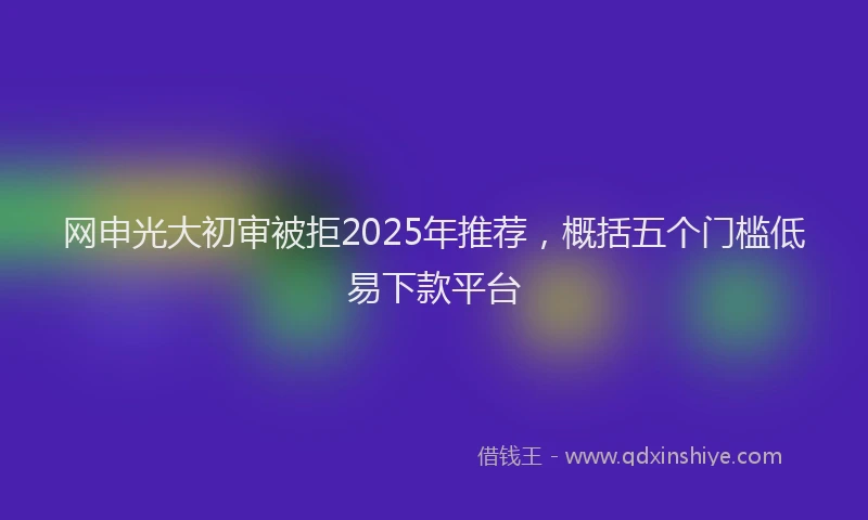 网申光大初审被拒2025年推荐，概括五个门槛低易下款平台