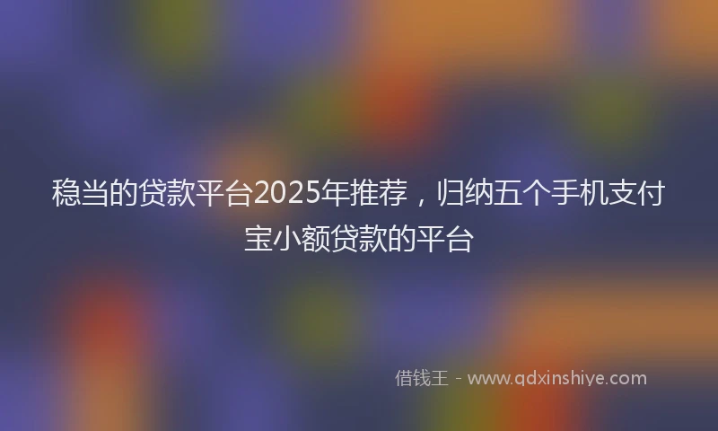 稳当的贷款平台2025年推荐，归纳五个手机支付宝小额贷款的平台