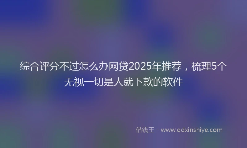 综合评分不过怎么办网贷2025年推荐，梳理5个无视一切是人就下款的软件