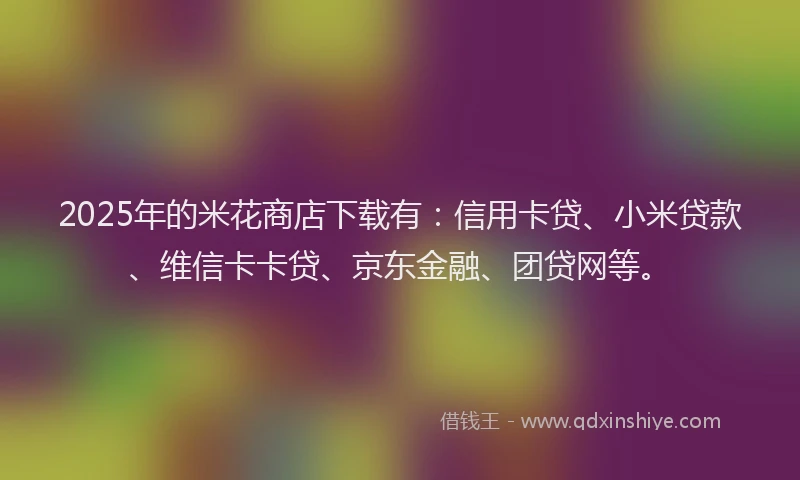 2025年的米花商店下载有：信用卡贷、小米贷款、维信卡卡贷、京东金融、团贷网等。