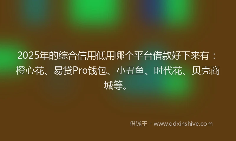 2025年的综合信用低用哪个平台借款好下来有：橙心花、易贷Pro钱包、小丑鱼、时代花、贝壳商城等。