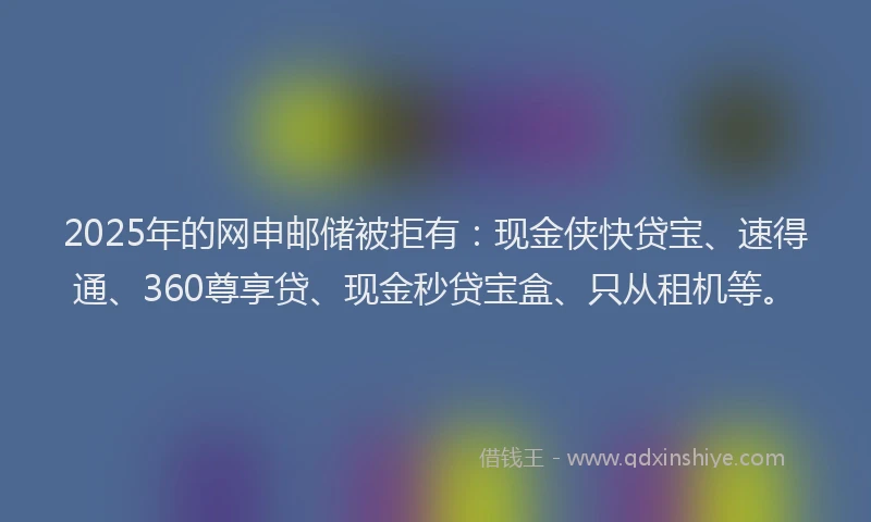 2025年的网申邮储被拒有：现金侠快贷宝、速得通、360尊享贷、现金秒贷宝盒、只从租机等。