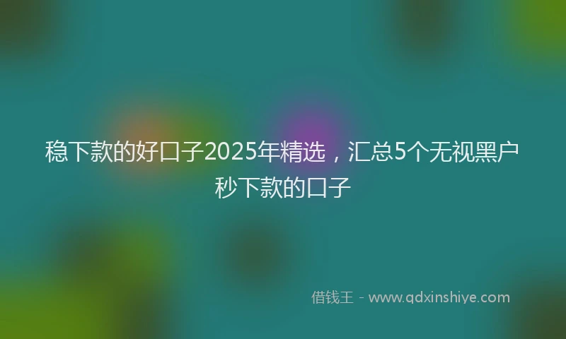稳下款的好口子2025年精选，汇总5个无视黑户秒下款的口子